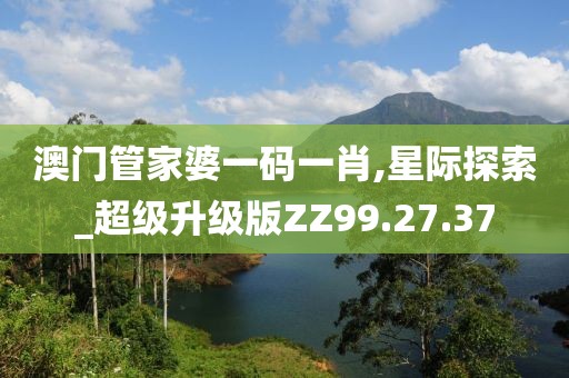 澳门管家婆一码一肖,星际探索_超级升级版ZZ99.27.37