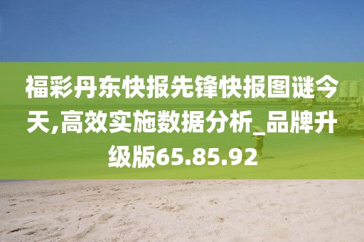 福彩丹东快报先锋快报图谜今天,高效实施数据分析_品牌升级版65.85.92