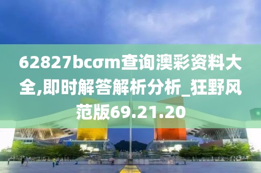 62827bcσm查询澳彩资料大全,即时解答解析分析_狂野风范版69.21.20