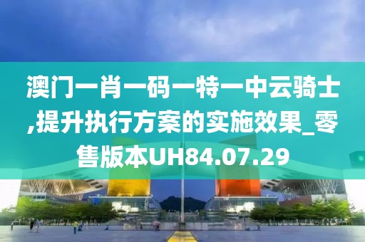 澳门一肖一码一特一中云骑士,提升执行方案的实施效果_零售版本UH84.07.29