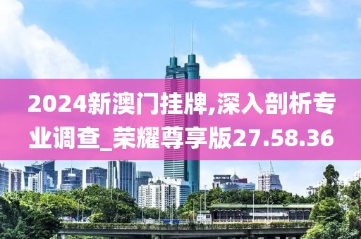 2024新澳门挂牌,深入剖析专业调查_荣耀尊享版27.58.36