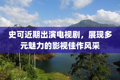 史可近期出演电视剧，展现多元魅力的影视佳作风采