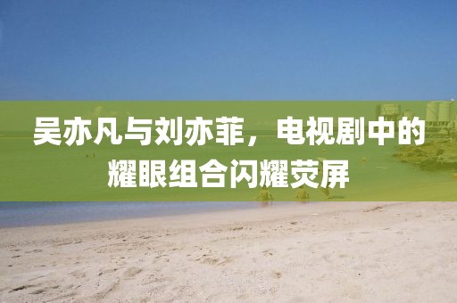 吴亦凡与刘亦菲，电视剧中的耀眼组合闪耀荧屏