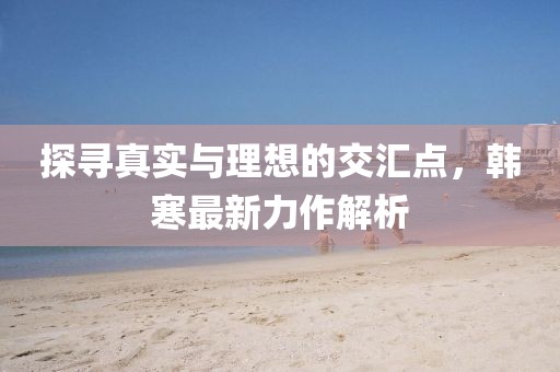 探寻真实与理想的交汇点，韩寒最新力作解析