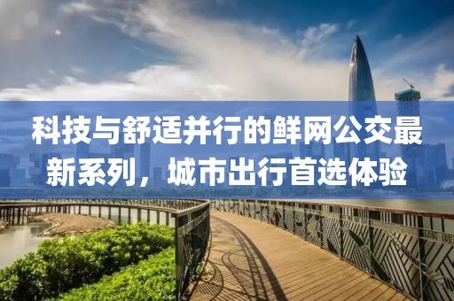 科技与舒适并行的鲜网公交最新系列，城市出行首选体验