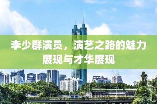 李少群演员，演艺之路的魅力展现与才华展现