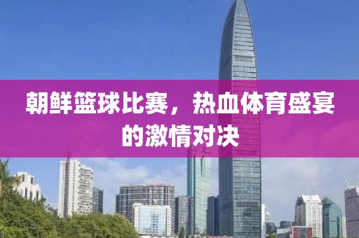 朝鲜篮球比赛，热血体育盛宴的激情对决