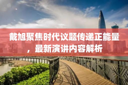 戴旭聚焦时代议题传递正能量，最新演讲内容解析