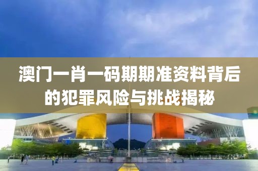 澳门一肖一码期期准资料背后的犯罪风险与挑战揭秘
