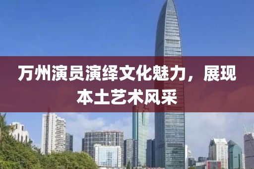万州演员演绎文化魅力，展现本土艺术风采