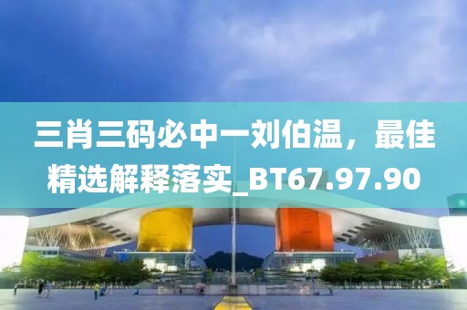 三肖三码必中一刘伯温，最佳精选解释落实_BT67.97.90