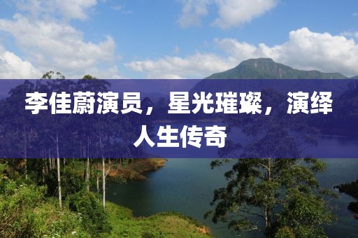 李佳蔚演员，星光璀璨，演绎人生传奇