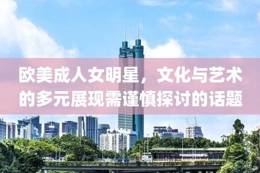 欧美成人女明星，文化与艺术的多元展现需谨慎探讨的话题