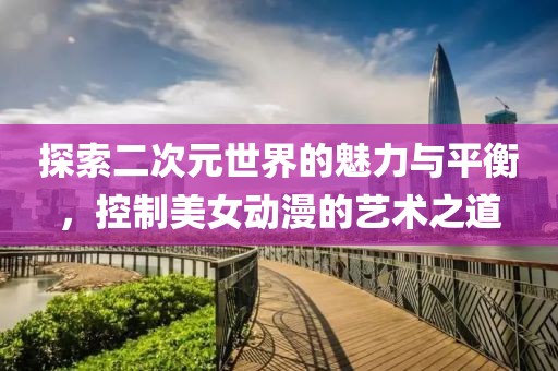 探索二次元世界的魅力与平衡，控制美女动漫的艺术之道