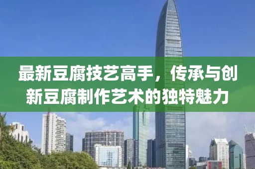 最新豆腐技艺高手，传承与创新豆腐制作艺术的独特魅力