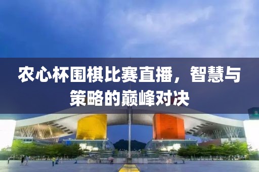 农心杯围棋比赛直播，智慧与策略的巅峰对决