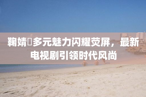 鞠婧祎多元魅力闪耀荧屏，最新电视剧引领时代风尚