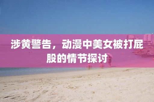 涉黄警告，动漫中美女被打屁股的情节探讨