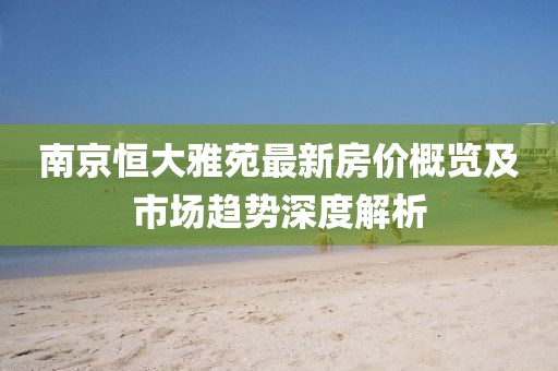 南京恒大雅苑最新房价概览及市场趋势深度解析