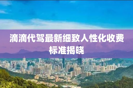 滴滴代驾最新细致人性化收费标准揭晓