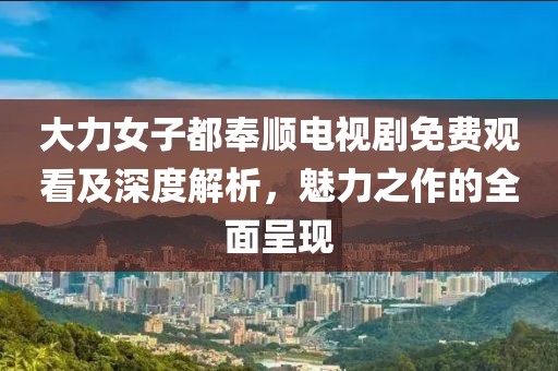 大力女子都奉顺电视剧免费观看及深度解析，魅力之作的全面呈现