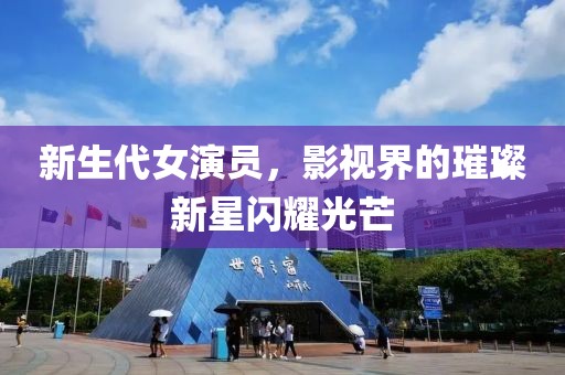 新生代女演员，影视界的璀璨新星闪耀光芒