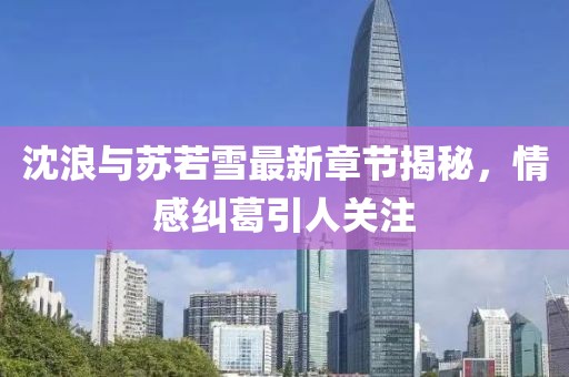 沈浪与苏若雪最新章节揭秘，情感纠葛引人关注