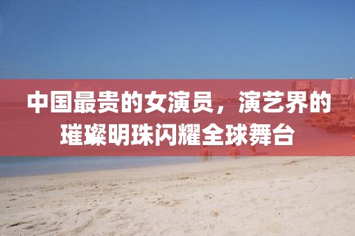 中国最贵的女演员，演艺界的璀璨明珠闪耀全球舞台