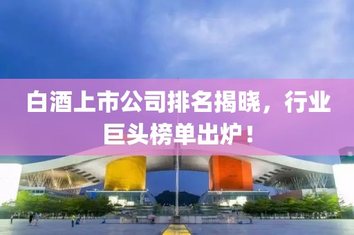 白酒上市公司排名揭晓，行业巨头榜单出炉！