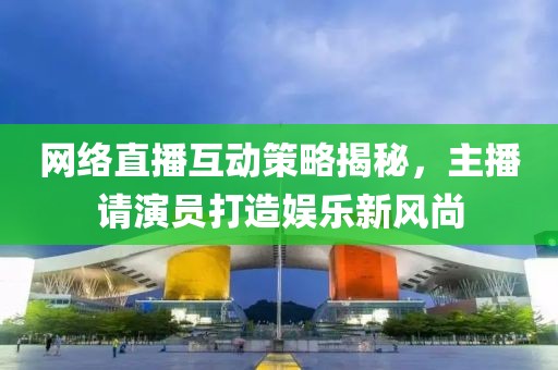 网络直播互动策略揭秘，主播请演员打造娱乐新风尚