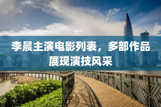 李晨主演电影列表，多部作品展现演技风采