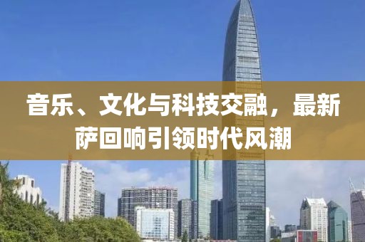 音乐、文化与科技交融，最新萨回响引领时代风潮