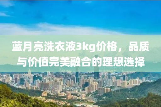 蓝月亮洗衣液3kg价格，品质与价值完美融合的理想选择