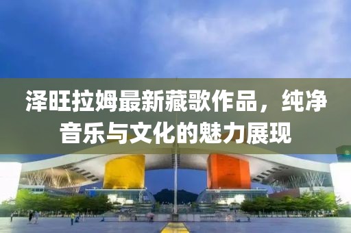 泽旺拉姆最新藏歌作品，纯净音乐与文化的魅力展现