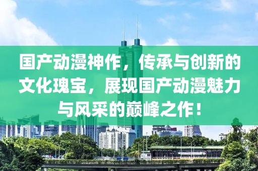 国产动漫神作，传承与创新的文化瑰宝，展现国产动漫魅力与风采的巅峰之作！