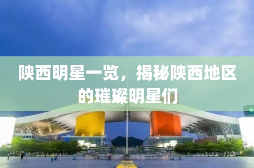 陕西明星一览，揭秘陕西地区的璀璨明星们