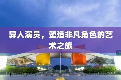 异人演员，塑造非凡角色的艺术之旅