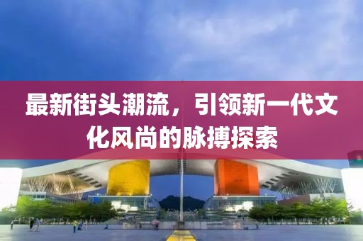 最新街头潮流，引领新一代文化风尚的脉搏探索