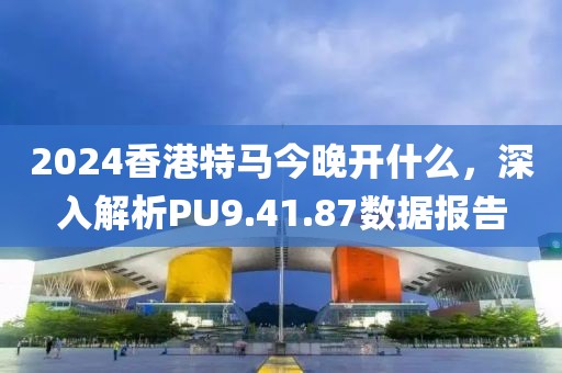 2024香港特马今晚开什么，深入解析PU9.41.87数据报告