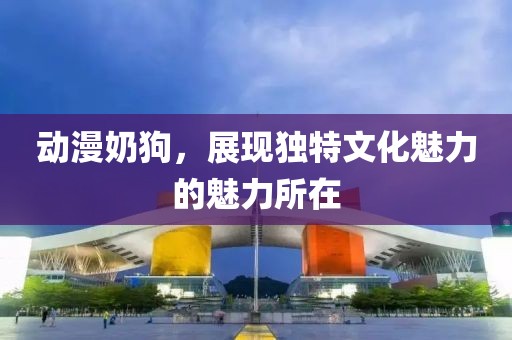 动漫奶狗，展现独特文化魅力的魅力所在