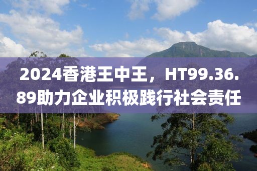 2024香港王中王，HT99.36.89助力企业积极践行社会责任