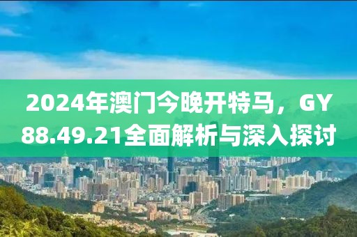 2024年澳门今晚开特马，GY88.49.21全面解析与深入探讨