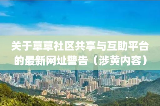 关于草草社区共享与互助平台的最新网址警告（涉黄内容）