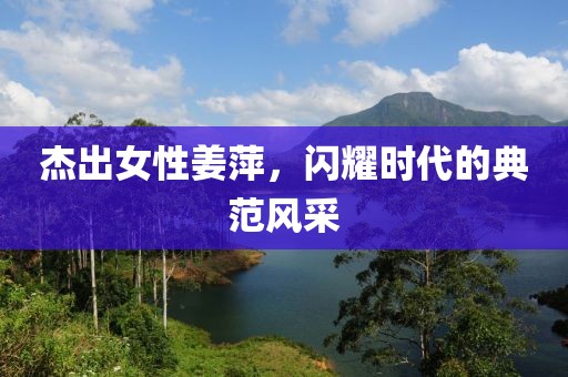 杰出女性姜萍，闪耀时代的典范风采