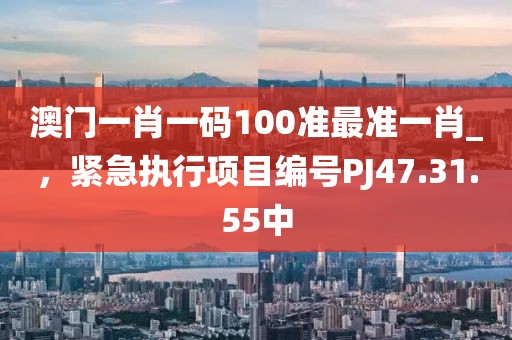 澳门一肖一码100准最准一肖_，紧急执行项目编号PJ47.31.55中