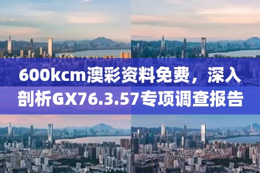 600kcm澳彩资料免费，深入剖析GX76.3.57专项调查报告