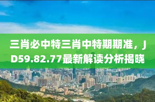 三肖必中特三肖中特期期准，JD59.82.77最新解读分析揭晓