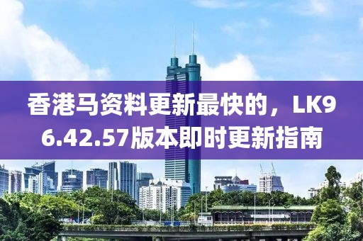 香港马资料更新最快的，LK96.42.57版本即时更新指南