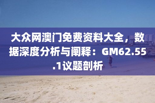 大众网澳门免费资料大全，数据深度分析与阐释：GM62.55.1议题剖析