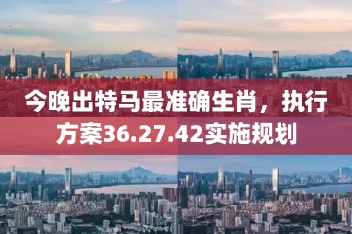 今晚出特马最准确生肖，执行方案36.27.42实施规划